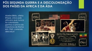 PÓS SEGUNDA GUERRA E A DESCOLONIZAÇÃO
DOS PAÍSES DA ÁFRICA E DA ÁSIA
Abebe Bikila, atleta
Etíope, único país
africano que nunca
foi colonizado,
ganhou a prova da
maratona de Roma
em 1960, correndo
descalço!
 