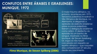 CONFLITOS ENTRE ÁRABES E ISRAELENSES:
MUNIQUE, 1972
Filme Munique, de Steven Spilberg (2006)
O maior trauma olímpico, no
entanto, aconteceu em 1972.
Terroristas palestinos invadiram a
Vila Olímpica de Munique, na
Alemanha, e alegando a
opressão do exército israelense
sobre os povos palestinos,
fizeram a delegação israelense
como refém. O desfecho do
episódio foi um banho de
sangue, mostrado no filme
Munique, de Steven Spielberg.
Os Jogos só não foram
cancelados em respeito ao
espírito olímpico – que naqueles
dias completavam 27 séculos
desde seu nascimento.
 