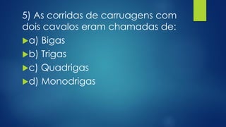 5) As corridas de carruagens com
dois cavalos eram chamadas de:
a) Bigas
b) Trigas
c) Quadrigas
d) Monodrigas
 