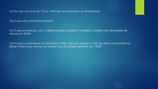 12) Por que nos anos de 1916 e 1940 não aconteceram as olimpíadas?
13) O que são as Paraolimpíadas?
14) O que aconteceu com o atleta corredor brasileiro Vanderlei Cordeiro nas olimpiadas de
Atenas em 2004?
15) Por que o presidente da Alemanha, Hitler, não quis apertar a mão do atleta estadunidense
Gesse Owens que venceu as corridas nas olimpiadas de Berlin em 1936?
 