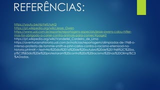 REFERÊNCIAS:
https://youtu.be/ripYefLhsAQ
https://pt.wikipedia.org/wiki/Jesse_Owen
https://www.uol.com.br/esporte/reportagens-especiais/jesse-owens-calou-hitler-
mas-foi-obrigado-a-correr-contra-animais-para-comer/#page2
https://pt.wikipedia.org/wiki/Vanderlei_Cordeiro_de_Lima
https://aventurasnahistoria.uol.com.br/noticias/reportagem/olimpiadas-de-1968-o-
intenso-protesto-de-tommie-smith-e-john-carlos-contra-o-racismo-eternizad-na-
historia.phtml#:~:text=No%20dia%2016%20de%20outubro%20de%201968%2C%20os,
p%C3%B3dio%20e%20protestaram%20contra%20o%20racismo%20nas%20Olimp%C3
%ADadas.
 