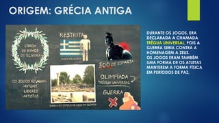 ORIGEM: GRÉCIA ANTIGA
DURANTE OS JOGOS, ERA
DECLARADA A CHAMADA
TRÉGUA UNIVERSAL, POIS A
GUERRA SERIA CONTRA A
HOMENAGEM A ZEUS.
OS JOGOS ERAM TAMBÉM
UMA FORMA DE OS ATLETAS
MANTEREM A FORMA FÍSICA
EM PERÍODOS DE PAZ.
 