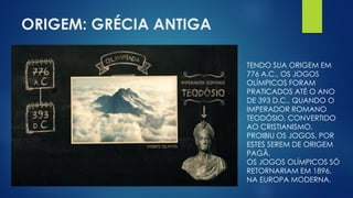 ORIGEM: GRÉCIA ANTIGA
TENDO SUA ORIGEM EM
776 A.C., OS JOGOS
OLÍMPICOS FORAM
PRATICADOS ATÉ O ANO
DE 393 D.C., QUANDO O
IMPERADOR ROMANO
TEODÓSIO, CONVERTIDO
AO CRISTIANISMO,
PROIBIU OS JOGOS, POR
ESTES SEREM DE ORIGEM
PAGÃ.
OS JOGOS OLÍMPICOS SÓ
RETORNARIAM EM 1896,
NA EUROPA MODERNA.
 