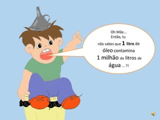 Oh Mãe... Então, tu não sabes que 1 litro de óleo contamina 1 milhão de litros de água … ?!