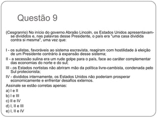 Questão 9
(Cesgranrio) No início do governo Abraão Lincoln, os Estados Unidos apresentavam-
  se divididos e, nas palavras desse Presidente, o país era "uma casa dividida
  contra si mesma", uma vez que:

I - os sulistas, favoráveis ao sistema escravista, reagiram com hostilidade à eleição
    de um Presidente contrário à expansão desse sistema;
II - a secessão sulina era um rude golpe para o país, face ao caráter complementar
    das economias do norte e do sul;
III - os Estados nortistas não abriram mão da política livre-cambista, condenada pelo
    Sul protecionista;
IV - divididos internamente, os Estados Unidos não poderiam prosperar
    economicamente e enfrentar desafios externos.
Assinale se estão corretas apenas:
a) I e II
b) I e III
c) II e IV
d) I, II e III
e) I, II e IV
 
