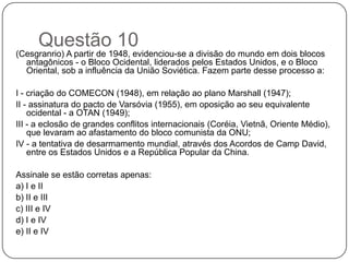 Questão 10
(Cesgranrio) A partir de 1948, evidenciou-se a divisão do mundo em dois blocos
  antagônicos - o Bloco Ocidental, liderados pelos Estados Unidos, e o Bloco
  Oriental, sob a influência da União Soviética. Fazem parte desse processo a:

I - criação do COMECON (1948), em relação ao plano Marshall (1947);
II - assinatura do pacto de Varsóvia (1955), em oposição ao seu equivalente
    ocidental - a OTAN (1949);
III - a eclosão de grandes conflitos internacionais (Coréia, Vietnã, Oriente Médio),
    que levaram ao afastamento do bloco comunista da ONU;
IV - a tentativa de desarmamento mundial, através dos Acordos de Camp David,
    entre os Estados Unidos e a República Popular da China.

Assinale se estão corretas apenas:
a) I e II
b) II e III
c) III e IV
d) I e IV
e) II e IV
 