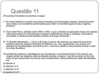Questão 11
(Puccamp) Considere os excertos a seguir.

I. "As crises políticas e sociais nos países liberados (da dominação nazista), proporcionavam
    aos russos uma excelente oportunidade para influir na transformação de seus regimes
    políticos."

II. "Com este Plano, adotado entre 1948 a 1952, e que consistia na aplicação maciça de capitais
     norte-americanos na reconstrução européia, pretendia-se conter a 'ameaça' comunista e
     consolidar a influência dos Estados Unidos na Europa Ocidental."

III. "A Grande Depressão (...) levou a Europa a revisar não apenas seu papel de economia
     periférica face às nações industriais do Atlântico sul, mas, igualmente, sua crença nos
     padrões de transformação econômica sem o recurso à prática revolucionária levada a cabo
     na União Soviética."

Os problemas políticos e estratégicos que resultariam na chamada Guerra Fria tiveram sua
   origem ainda nas relações entre os Aliados durante a Guerra, mas foi somente no fim dos
   anos 40 que assumiram sua forma mais característica. Estes problemas estão identificados
   em:
a) apenas II
b) apenas I e II
c) apenas I e III
d) apenas II e III
 