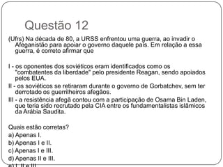 Questão 12
(Ufrs) Na década de 80, a URSS enfrentou uma guerra, ao invadir o
  Afeganistão para apoiar o governo daquele país. Em relação a essa
  guerra, é correto afirmar que

I - os oponentes dos soviéticos eram identificados como os
    "combatentes da liberdade" pelo presidente Reagan, sendo apoiados
    pelos EUA.
II - os soviéticos se retiraram durante o governo de Gorbatchev, sem ter
    derrotado os guerrilheiros afegãos.
III - a resistência afegã contou com a participação de Osama Bin Laden,
    que teria sido recrutado pela CIA entre os fundamentalistas islâmicos
    da Arábia Saudita.

Quais estão corretas?
a) Apenas I.
b) Apenas I e II.
c) Apenas I e III.
d) Apenas II e III.
 