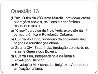 Questão 13
(Ufsm) O fim da 2ªGuerra Mundial provocou várias
  alterações sociais, políticas e econômicas,
  resultando no(a)
a) "Crack" da bolsa de New York, explosão da 1ª
  bomba atômica e Revolução Cubana.
b) Guerra do Golfo, fundação da sociedade das
  nações e reunificação alemã.
c) Guerra Civil Espanhola, fundação do estado de
  Israel e Guerra dos Boxers.
d) Guerra Fria, Independência da Índia e
  Revolução Chinesa.
e) Revolução Mexicana, instituição do Apartheid e
  unificação italiana.
 