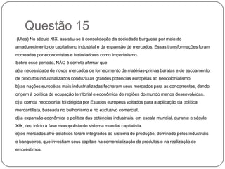 Questão 15
(Ufes) No século XIX, assistiu-se à consolidação da sociedade burguesa por meio do
amadurecimento do capitalismo industrial e da expansão de mercados. Essas transformações foram
nomeadas por economistas e historiadores como Imperialismo.
Sobre esse período, NÃO é correto afirmar que
a) a necessidade de novos mercados de fornecimento de matérias-primas baratas e de escoamento
de produtos industrializados conduziu as grandes potências européias ao neocolonialismo.
b) as nações européias mais industrializadas fecharam seus mercados para as concorrentes, dando
origem à política de ocupação territorial e econômica de regiões do mundo menos desenvolvidas.
c) a corrida neocolonial foi dirigida por Estados europeus voltados para a aplicação da política
mercantilista, baseada no bulhonismo e no exclusivo comercial.
d) a expansão econômica e política das potências industriais, em escala mundial, durante o século
XIX, deu início à fase monopolista do sistema mundial capitalista.
e) os mercados afro-asiáticos foram integrados ao sistema de produção, dominado pelos industriais
e banqueiros, que investiam seus capitais na comercialização de produtos e na realização de
empréstimos.
 