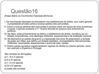 Questão16
(Faap) Sobre os movimentos Fascistas afirma-se:

I. Os movimentos fascistas se enquadram nos totalitarismos de direita, que visam garantir
     a propriedade privada contra o avanço político dos comunistas.
II. Como o avanço eleitoral dos comunistas é sempre maior em época de crise econômica
     e social, o período posterior à 1ª Guerra Mundial foi propício aos extremismos
     políticos.
III. Na Itália, onde primeiramente se definiu o totalitarismo de direita, constituiu-se um
     Estado corporativista, uma ideologia militarista, expansionista e de exaltação nacional.
IV. Na Alemanha os azares da guerra e a depressão dos anos 30 propiciaram a tomada
     do poder por Hitler, que definiu um Estado totalitário, monopartidário intervencionista,
     militarista, nacionalista, expansionista e acima de tudo, racista.
V. Outros países europeus experimentaram regimes de direita no mesmo período, como
     por exemplo a Espanha e Portugal.

São corretas as afirmações:
a) I - III e V apenas
b) II e IV apenas
c) I - II e III apenas
d) III e IV apenas
e) todas são corretas
 