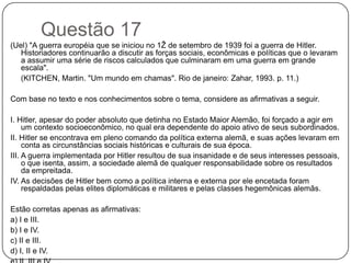 Questão 17
(Uel) "A guerra européia que se iniciou no 1Ž de setembro de 1939 foi a guerra de Hitler.
   Historiadores continuarão a discutir as forças sociais, econômicas e políticas que o levaram
   a assumir uma série de riscos calculados que culminaram em uma guerra em grande
   escala".
   (KITCHEN, Martin. "Um mundo em chamas". Rio de janeiro: Zahar, 1993. p. 11.)

Com base no texto e nos conhecimentos sobre o tema, considere as afirmativas a seguir.

I. Hitler, apesar do poder absoluto que detinha no Estado Maior Alemão, foi forçado a agir em
     um contexto socioeconômico, no qual era dependente do apoio ativo de seus subordinados.
II. Hitler se encontrava em pleno comando da política externa alemã, e suas ações levaram em
     conta as circunstâncias sociais históricas e culturais de sua época.
III. A guerra implementada por Hitler resultou de sua insanidade e de seus interesses pessoais,
     o que isenta, assim, a sociedade alemã de qualquer responsabilidade sobre os resultados
     da empreitada.
IV. As decisões de Hitler bem como a política interna e externa por ele encetada foram
     respaldadas pelas elites diplomáticas e militares e pelas classes hegemônicas alemãs.

Estão corretas apenas as afirmativas:
a) I e III.
b) I e IV.
c) II e III.
d) I, II e IV.
 