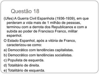 Questão 18
(Ufes) A Guerra Civil Espanhola (1936-1939), em que
  perderam a vida mais de 1 milhão de pessoas,
  terminou com a derrota dos Republicanos e com a
  subida ao poder de Francisco Franco, militar
  espanhol.
O Estado Espanhol, após a vitória de Franco,
  caracterizou-se como:
a) Democrático com tendências capitalistas.
b) Democrático com tendências socialistas.
c) Populista de esquerda.
d) Totalitário de direita.
e) Totalitário de esquerda.
 