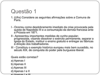 Questão 1
1. (Ufrs) Considere as seguintes afirmações sobre a Comuna de
   Paris.

I - Ocorreu como desdobramento imediato da crise provocada pela
    queda de Napoleão III e a consumação da derrota francesa ante
    a Prússia em 1871.
II - Apresentou importantes medidas de cunho popular-
    progressista, visando dissolver o exército permanente, separar a
    Igreja do Estado, instituir o ensino gratuito e entregar as fábricas
    à direção dos trabalhadores.
III - Constituiu o exemplo histórico europeu mais bem sucedido, no
    século XIX, de conquista do poder pela burguesia liberal.

Quais estão corretas?
a) Apenas I
b) Apenas II
c) Apenas III
d) Apenas I e II
 