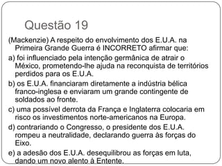 Questão 19
(Mackenzie) A respeito do envolvimento dos E.U.A. na
  Primeira Grande Guerra é INCORRETO afirmar que:
a) foi influenciado pela intenção germânica de atrair o
  México, prometendo-lhe ajuda na reconquista de territórios
  perdidos para os E.U.A.
b) os E.U.A. financiaram diretamente a indústria bélica
  franco-inglesa e enviaram um grande contingente de
  soldados ao fronte.
c) uma possível derrota da França e Inglaterra colocaria em
  risco os investimentos norte-americanos na Europa.
d) contrariando o Congresso, o presidente dos E.U.A.
  rompeu a neutralidade, declarando guerra às forças do
  Eixo.
e) a adesão dos E.U.A. desequilibrou as forças em luta,
  dando um novo alento à Entente.
 