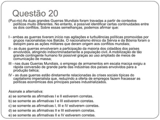 Questão 20
(Puc-rio) As duas grandes Guerras Mundiais foram travadas a partir de contextos
   políticos muito diferentes. No entanto, é possível identificar certas continuidades entre
   os dois conflitos. Sobre essas semelhanças, podemos afirmar que:

I - ambas as guerras tiveram início nas agitações e turbulências políticas promovidas por
     grupos nacionalistas nos Balcãs. O nacionalismo étnico da Sérvia e da Bósnia foram o
     estopim para as ações militares que deram origem aos conflitos mundiais;
II - as duas guerras envolveram a participação da maioria dos cidadãos dos países
     envolvidos, atingindo indiscriminadamente a população civil. A mobilização de tão
     grande contingente humano foi possível graças ao uso ampliado de meios de
     comunicação de massa;
III - nas duas Guerras Mundiais, o emprego de armamentos em escala maciça exigiu a
     rápida conversão de grande parte das indústrias dos países envolvidos para a
     produção bélica;
IV - as duas guerras estão diretamente relacionadas às crises sociais típicas do
     capitalismo imperialista que, reduzindo a oferta de empregos fazem fracassar as
     políticas econômicas dos principais países industrializados.

Assinale a alternativa:
a) se somente as afirmativas I e II estiverem corretas.
b) se somente as afirmativas I e III estiverem corretas.
c) se somente as afirmativas I, III e IV estiverem corretas.
d) se somente as afirmativas II e III estiverem corretas.
e) se somente as afirmativas II e IV estiverem corretas.
 