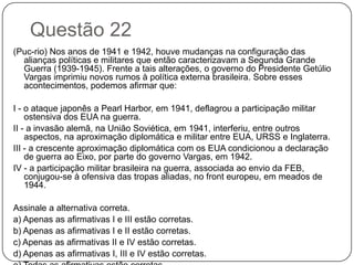 Questão 22
(Puc-rio) Nos anos de 1941 e 1942, houve mudanças na configuração das
  alianças políticas e militares que então caracterizavam a Segunda Grande
  Guerra (1939-1945). Frente a tais alterações, o governo do Presidente Getúlio
  Vargas imprimiu novos rumos à política externa brasileira. Sobre esses
  acontecimentos, podemos afirmar que:

I - o ataque japonês a Pearl Harbor, em 1941, deflagrou a participação militar
    ostensiva dos EUA na guerra.
II - a invasão alemã, na União Soviética, em 1941, interferiu, entre outros
    aspectos, na aproximação diplomática e militar entre EUA, URSS e Inglaterra.
III - a crescente aproximação diplomática com os EUA condicionou a declaração
    de guerra ao Eixo, por parte do governo Vargas, em 1942.
IV - a participação militar brasileira na guerra, associada ao envio da FEB,
    conjugou-se à ofensiva das tropas aliadas, no front europeu, em meados de
    1944.

Assinale a alternativa correta.
a) Apenas as afirmativas I e III estão corretas.
b) Apenas as afirmativas I e II estão corretas.
c) Apenas as afirmativas II e IV estão corretas.
d) Apenas as afirmativas I, III e IV estão corretas.
 