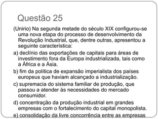 Questão 25
(Unirio) Na segunda metade do século XIX configurou-se
  uma nova etapa do processo de desenvolvimento da
  Revolução Industrial, que, dentre outras, apresentou a
  seguinte característica:
a) declínio das exportações de capitais para áreas de
  investimento fora da Europa industrializada, tais como
  a África e a Ásia.
b) fim da política de expansão imperialista dos países
  europeus que haviam alcançado a industrialização.
c) supremacia do sistema familiar de produção, que
  passou a atender às necessidades do mercado
  consumidor.
d) concentração da produção industrial em grandes
  empresas com o fortalecimento do capital monopolista.
e) consolidação da livre concorrência entre as empresas
 