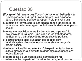 Questão 30
(Pucsp) A "Primavera dos Povos", como foram batizadas as
  Revoluções de 1848 na Europa, trouxe uma novidade
  para o panorama político europeu. Pela primeira vez
a) a idéia de Revolução foi conjugada com o ideal liberal de
  uma sociedade cuja organização fosse fundada num pacto
  social.
b) o regime republicano era instaurado sob o patrocínio
  exclusivo da burguesia, uma vez que os trabalhadores
  abdicaram da participação na reordenação política.
c) o proletariado fazia sua aparição política com
  reivindicações classistas e propostas de mudança da
  ordem social.
d) o internacionalismo proletário foi experimentado, tendo
  sido o motivo para a simultaneidade das revoluções em
  toda a Europa.
e) a proposta de um centralismo democrático na
  estruturação do partido Liberal foi testada, tendo como
 