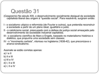Questão 31
(Cesgranrio) No século XIX, o desenvolvimento socialmente desigual da sociedade
  capitalista liberal deu origem à "questão social". Para resolvê-la, surgiram então:

I - o socialismo utópico e reformista (de Fourier e outros), que pretendia reconstruir
    a sociedade a partir de um plano ideal, igualitário e justo;
II - o catolicismo social, preocupado com a defesa da justiça social ameaçada pelo
    desenvolvimento da sociedade industrial capitalista;
III - o socialismo científico de Marx e Engels, baseado no materialismo histórico e
    dialético, que propunha uma sociedade sem classes;
IV - o "movimento cartista", vitorioso na Inglaterra (1838-42), que preconizava o
    anarco-sindicalismo.

Assinale se estão corretas apenas:
a) I e II
b) II e III
c) III e IV
d) I, II e III
e) I, II e IV
 
