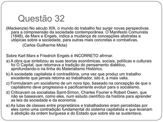Questão 32
(Mackenzie) No século XIX, o mundo do trabalho fez surgir novas perspectivas
  para a compreensão da sociedade contemporânea. O Manifesto Comunista
  (1848), de Marx e Engels, indica a mudança de concepções abstratas e
  utópicas sobre a sociedade, para outras mais concretas e combativas.
        (Carlos Guilherme Mota)

Sobre Karl Marx e Friedrich Engels é INCORRETO afirmar.
a) A obra que sintetizou as suas teorias econômicas, sociais, políticas e culturais
   foi O Capital, que retomava a tradição do pensamento dialético,
   aprofundando-o na linha do Materialismo Histórico.
b) A sociedade capitalista é contraditória, uma vez que produz um trabalho
   excedente que jamais retorna ao trabalhador, isto é, a mais valia.
c) Formularam um socialismo de um novo tipo, baseado na concepção de que o
   capitalismo deve progressiva e pacificamente evoluir para o socialismo.
d) Criticavam os socialistas Saint-Simon, Charles Fourier e Robert Owen, que
   não se baseavam, como eles, num estudo científico da história para aprender
   as leis da sociedade e da economia.
e) As lutas de classes entre proprietários e trabalhadores eram percebidas por
   eles como uma contradição fundamental do sistema capitalista e que levariam
   à abolição da ordem burguesa e do Estado que sobre ela se sustentava.
 