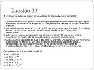 Questão 33
(Fgv) Observe os itens a seguir, como análises do desenvolvimento capitalista:

I. A Revolução Industrial significou uma revolução tecnológica, correspondendo à passagem
     do uso das ferramentas às máquinas, da energia humana à motriz, do sistema doméstico
     ao fabril.
II. No capitalismo mais avançado do século XX, de uma maneira geral é a produção em larga
     escala que comanda o mercado, criando as necessidades de consumo e os
     consumidores.
III. A tendência mundial, nas duas últimas décadas do século XX, é a de aumentar a
     importância do Estado não só como planejador mas como produtor direto.
IV. A crise do final da década de 1970 e dos anos 80 provocou um rearranjo e um movimento
     generalizado na direção de um novo modelo de crescimento capitalista global. A
     reorganização da base produtiva apoiou-se na abertura de novos setores de
     investimentos, ligados à informática, à biotecnologia, à química fina, entre outros.

Quais desses itens acima estão corretos?
a) todos os itens;
b) os itens I e IV;
c) os itens I, II e IV;
d) os itens I e II;
e) os itens I, III e IV.
 