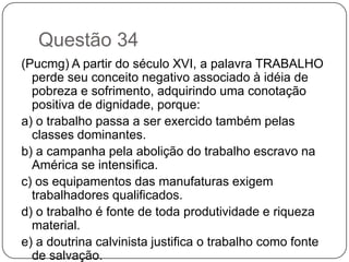 Questão 34
(Pucmg) A partir do século XVI, a palavra TRABALHO
  perde seu conceito negativo associado à idéia de
  pobreza e sofrimento, adquirindo uma conotação
  positiva de dignidade, porque:
a) o trabalho passa a ser exercido também pelas
  classes dominantes.
b) a campanha pela abolição do trabalho escravo na
  América se intensifica.
c) os equipamentos das manufaturas exigem
  trabalhadores qualificados.
d) o trabalho é fonte de toda produtividade e riqueza
  material.
e) a doutrina calvinista justifica o trabalho como fonte
  de salvação.
 