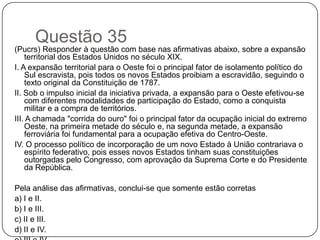 Questão 35
(Pucrs) Responder à questão com base nas afirmativas abaixo, sobre a expansão
    territorial dos Estados Unidos no século XIX.
I. A expansão territorial para o Oeste foi o principal fator de isolamento político do
    Sul escravista, pois todos os novos Estados proibiam a escravidão, seguindo o
    texto original da Constituição de 1787.
II. Sob o impulso inicial da iniciativa privada, a expansão para o Oeste efetivou-se
    com diferentes modalidades de participação do Estado, como a conquista
    militar e a compra de territórios.
III. A chamada "corrida do ouro" foi o principal fator da ocupação inicial do extremo
    Oeste, na primeira metade do século e, na segunda metade, a expansão
    ferroviária foi fundamental para a ocupação efetiva do Centro-Oeste.
IV. O processo político de incorporação de um novo Estado à União contrariava o
    espírito federativo, pois esses novos Estados tinham suas constituições
    outorgadas pelo Congresso, com aprovação da Suprema Corte e do Presidente
    da República.

Pela análise das afirmativas, conclui-se que somente estão corretas
a) I e II.
b) I e III.
c) II e III.
d) II e IV.
 