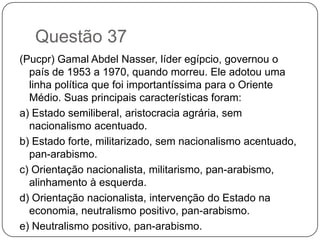 Questão 37
(Pucpr) Gamal Abdel Nasser, líder egípcio, governou o
  país de 1953 a 1970, quando morreu. Ele adotou uma
  linha política que foi importantíssima para o Oriente
  Médio. Suas principais características foram:
a) Estado semiliberal, aristocracia agrária, sem
  nacionalismo acentuado.
b) Estado forte, militarizado, sem nacionalismo acentuado,
  pan-arabismo.
c) Orientação nacionalista, militarismo, pan-arabismo,
  alinhamento à esquerda.
d) Orientação nacionalista, intervenção do Estado na
  economia, neutralismo positivo, pan-arabismo.
e) Neutralismo positivo, pan-arabismo.
 