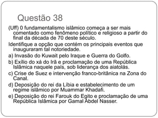Questão 38
(Uff) 0 fundamentalismo islâmico começa a ser mais
  comentado como fenômeno político e religioso a partir do
  final da década de 70 deste século.
Identifique a opção que contém os principais eventos que
  inauguraram tal notoriedade.
a) Invasão do Kuwait pelo Iraque e Guerra do Golfo.
b) Exílio do xá do Irã e proclamação de uma República
  Islâmica naquele país, sob liderança dos aiatolás.
c) Crise de Suez e intervenção franco-britânica na Zona do
  Canal.
d) Deposição do rei da Líbia e estabelecimento de um
  regime islâmico por Muammar Khadafi.
e) Deposição do rei Farouk do Egito e proclamação de uma
  República Islâmica por Gamal Abdel Nasser.
 