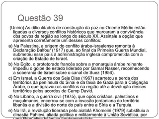 Questão 39
 (Unirio) As dificuldades de construção da paz no Oriente Médio estão
   ligadas a diversos conflitos históricos que marcaram a convivência
   dos povos da região ao longo do século XX. Assinale a opção que
   apresenta corretamente um desses conflitos:
a) Na Palestina, a origem do conflito árabe-israelense remonta à
   Declaração Balfour (1917) que, ao final da Primeira Guerra Mundial,
   submeteu esse país à administração inglesa comprometida com a
   criação do Estado de Israel.
b) No Egito, o protetorado francês sobre a monarquia árabe reinante
   impediu o golpe de estado liderado por Gamal Nasser, reconhecendo
   a soberania de Israel sobre o canal de Suez (1956).
c) Em Israel, a Guerra dos Seis Dias (1967) acarretou a perda dos
   territórios da península do Sinai e da faixa de Gaza para a Coligação
   Árabe, o que agravou os conflitos na região até a devolução desses
   territórios pelos acordos de Camp David.
d) No Líbano, a guerra civil (1975), que opôs cristãos, palestinos e
   muçulmanos, encerrou-se com a invasão jordaniana do território
   libanês e a divisão do norte do país entre a Síria e a Turquia.
e) No Irã, a revolução liderada pelo aiatolá Khomeini (1979) substituiu a
   dinastia Pahlevi, aliada política e militarmente à União Soviética, por
 