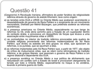 Questão 41
(Cesgranrio) A Revolução Iraniana, afirmadora do poder fanático da religiosidade
   islâmica através do governo do aiatolá Khomeini, teve como origem:
a) as tensões entre EUA e URSS no Oriente Médio que acabaram acarretando a
   desestabilização do governo de Reza Pahlevi e o surgimento de um movimento
   nacionalista, chefiado por Mehdi Bazargan, que pretendia acelerar as reformas
   econômicas.
b) a presença americana no Oriente Médio, especialmente no que tange às
   reformas no Irã, onde abria caminho para a fixação de um superpoder dentro
   do contexto árabe, e provocava um desquilíbrio de forças que levava a uma
   associação entre muçulmanos xiitas e URSS.
c) as contradições no interior da tradição islâmica provocadas pela quebra de
   unidade religiosa proveniente das reformas modernizadoras do Xá Reza
   Pahlevi, que dividiu os aiatolás em dois grupos: os xiitas, que apoiavam as
   reformas, e os puristas, que se opunham a elas.
d) as reformas implantadas pelo Xá Reza Pahlevi que, a partir de 1977, são objeto
   de crítica de mulçumanos xiitas, que as vêem como eliminadoras da tradição
   islâmica, e de grupos liberais, que associam o governo de Reza Pahlevi a um
   regime ditatorial e dependente dos EUA.
e) a presença soviética no Oriente Médio e sua política de alinhamento que
   redundaram em conflito com o Estado de Israel e provocaram alargamento da
   tensão por todo o Oriente Médio, especialmente no Iraque e na Jordânia,
   levando à primeira guerra do Golfo.
 