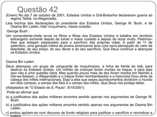 Questão 42
(Enem) No dia 7 de outubro de 2001, Estados Unidos e Grã-Bretanha declararam guerra ao
   regime Talibã, no Afeganistão.
Leia trechos das declarações do presidente dos Estados Unidos, George W. Bush, e de
   Osama Bin Laden, líder muçulmano, nessa ocasião:
 George Bush:
Um comandante-chefe envia os filhos e filhas dos Estados Unidos à batalha em território
   estrangeiro somente depois de tomar o maior cuidado e depois de rezar muito. Pedimos-
   lhes que estejam preparados para o sacrifício das próprias vidas. A partir de 11 de
   setembro, uma geração inteira de jovens americanos teve uma nova percepção do valor da
   liberdade, do seu preço, do seu dever e do seu sacrifício. Que Deus continue a abençoar
   os Estados Unidos.

Osama Bin Laden:
Deus abençoou um grupo de vanguarda de muçulmanos, a linha de frente do Islã, para
   destruir os Estados Unidos. Um milhão de crianças foram mortas no Iraque, e para eles
   isso não é uma questão clara. Mas quando pouco mais de dez foram mortos em Nairóbi e
   Dar-es-Salaam, o Afeganistão e o Iraque foram bombardeados e a hipocrisia ficou atrás da
   cabeça dos infiéis internacionais. Digo a eles que esses acontecimentos dividiram o mundo
   em dois campos, o campo dos fiéis e o campo dos infiéis. Que Deus nos proteja deles.
(Adaptados de "O Estado de S. Paulo". 8/10/2001)
 Pode-se afirmar que
a) a justificativa das ações militares encontra sentido apenas nos argumentos de George W.
   Bush.
b) a justificativa das ações militares encontra sentido apenas nos argumentos de Osama Bin
   Laden.
c) ambos apóiam-se num discurso de fundo religioso para justificar o sacrifício e reivindicar a
 