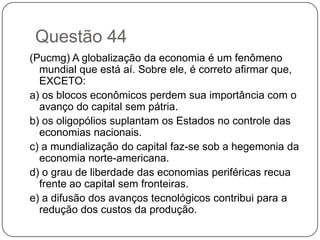 Questão 44
(Pucmg) A globalização da economia é um fenômeno
  mundial que está aí. Sobre ele, é correto afirmar que,
  EXCETO:
a) os blocos econômicos perdem sua importância com o
  avanço do capital sem pátria.
b) os oligopólios suplantam os Estados no controle das
  economias nacionais.
c) a mundialização do capital faz-se sob a hegemonia da
  economia norte-americana.
d) o grau de liberdade das economias periféricas recua
  frente ao capital sem fronteiras.
e) a difusão dos avanços tecnológicos contribui para a
  redução dos custos da produção.
 