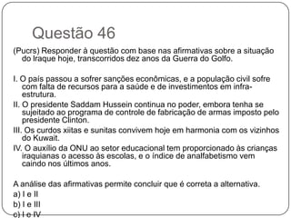 Questão 46
(Pucrs) Responder à questão com base nas afirmativas sobre a situação
  do lraque hoje, transcorridos dez anos da Guerra do Golfo.

I. O país passou a sofrer sanções econômicas, e a população civil sofre
    com falta de recursos para a saúde e de investimentos em infra-
    estrutura.
II. O presidente Saddam Hussein continua no poder, embora tenha se
    sujeitado ao programa de controle de fabricação de armas imposto pelo
    presidente Clinton.
III. Os curdos xiitas e sunitas convivem hoje em harmonia com os vizinhos
    do Kuwait.
IV. O auxílio da ONU ao setor educacional tem proporcionado às crianças
    iraquianas o acesso às escolas, e o índice de analfabetismo vem
    caindo nos últimos anos.

A análise das afirmativas permite concluir que é correta a alternativa.
a) I e II
b) I e III
c) I e IV
 
