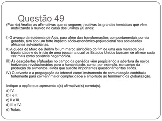 Questão 49
(Puc-rio) Analise as afirmativas que se seguem, relativas às grandes temáticas que vêm
   mobilizando o mundo no curso dos últimos 20 anos:

I) O avanço da epidemia de Aids, para além das transformações comportamentais por ela
     geradas, tem tido um forte impacto sócio-econômico-populacional nas sociedades
     africanas sul-saarianas.
II) A queda do Muro de Berlim foi um marco simbólico do fim de uma era marcada pela
     bipolaridade e do início de uma época na qual os Estados Unidos buscam se afirmar cada
     vez mais como potência hegemônica.
III) As descobertas efetuadas no campo da genética vêm propiciando a abertura de novos
     horizontes revolucionários para a humanidade, como, por exemplo, no campo da
     produção de alimentos, ainda que suscite importantes questionamentos éticos.
IV) O advento e a propagação da internet como instrumento de comunicação contribuiu
     fortemente para conferir maior complexidade e amplitude ao fenômeno da globalização.

Indique a opção que apresenta a(s) afirmativa(s) correta(s).
a) IV.
b) I e II.
c) II e III.
d) III e IV.
e) Todas.
 