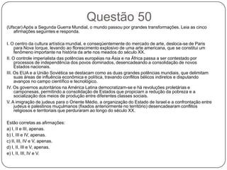 Questão 50
(Ufscar) Após a Segunda Guerra Mundial, o mundo passou por grandes transformações. Leia as cinco
   afirmações seguintes e responda.

I. O centro da cultura artística mundial, e conseqüentemente do mercado de arte, desloca-se de Paris
     para Nova Iorque, levando ao florescimento explosivo de uma arte americana, que se constitui um
     fenômeno importante na história da arte nos meados do século XX.
II. O controle imperialista das potências européias na Ásia e na África passa a ser contestado por
     processos de independência dos povos dominados, desencadeando a consolidação de novos
     Estados nacionais.
III. Os EUA e a União Soviética se destacam como as duas grandes potências mundiais, que delimitam
     suas áreas de influência econômica e política, travando conflitos bélicos indiretos e disputando
     avanços no campo científico e tecnológico.
IV. Os governos autoritários na América Latina democratizam-se e há revoluções proletárias e
     camponesas, permitindo a consolidação de Estados que propiciam a redução da pobreza e a
     socialização dos meios de produção entre diferentes classes sociais.
V. A imigração de judeus para o Oriente Médio, a organização do Estado de Israel e a confrontação entre
     judeus e palestinos muçulmanos (fixados anteriormente no território) desencadearam conflitos
     religiosos e territoriais que perduraram ao longo do século XX.

Estão corretas as afirmações:
a) I, II e III, apenas.
b) I, III e IV, apenas.
c) II, III, IV e V, apenas.
d) I, II, III e V, apenas.
e) I, II, III, IV e V.
 