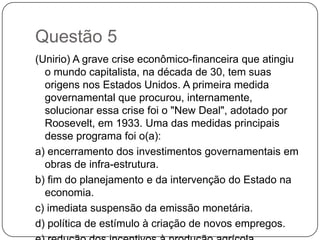 Questão 5
(Unirio) A grave crise econômico-financeira que atingiu
  o mundo capitalista, na década de 30, tem suas
  origens nos Estados Unidos. A primeira medida
  governamental que procurou, internamente,
  solucionar essa crise foi o "New Deal", adotado por
  Roosevelt, em 1933. Uma das medidas principais
  desse programa foi o(a):
a) encerramento dos investimentos governamentais em
  obras de infra-estrutura.
b) fim do planejamento e da intervenção do Estado na
  economia.
c) imediata suspensão da emissão monetária.
d) política de estímulo à criação de novos empregos.
 