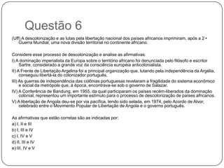 Questão 6
(Uff) A descolonização e as lutas pela libertação nacional dos países africanos imprimiram, após a 2•
    Guerra Mundial, uma nova divisão territorial no continente africano.

Considere esse processo de descolonização e analise as afirmativas:
I) A dominação imperialista da Europa sobre o território africano foi denunciada pelo filósofo e escritor
     Sartre, considerado a grande voz da consciência européia anticolonialista.
II) A Frente de Libertação Argelina foi a principal organização que, lutando pela independência da Argélia,
     conseguiu libertá-la do colonizador português.
III) As guerras de independência das colônias portuguesas revelaram a fragilidade do sistema econômico
     e social da metrópole que, à época, encontrava-se sob o governo de Salazar.
IV) A Conferência de Bandung, em 1955, da qual participaram os países recém-liberados da dominação
     colonial, representou um importante estímulo para o processo de descolonização de países africanos.
V) A libertação de Angola deu-se por via pacífica, tendo sido selada, em 1974, pelo Acordo de Alvor,
     celebrado entre o Movimento Popular de Libertação de Angola e o governo português.

As afirmativas que estão corretas são as indicadas por:
a) I, II e III
b) I, III e IV
c) I, IV e V
d) II, III e IV
e) III, IV e V
 