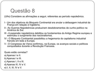 Questão 8
(Ufrs) Considere as afirmações a seguir, referentes ao período napoleônico.

I - Um dos objetivos do Bloqueio Continental era anular a defasagem industrial da
    França em relação à Inglaterra.
II - As Guerras Napoleônicas produziram desdobramentos de cunho político na
    América do Sul.
III - A expansão napoleônica debilitou os fundamentos do Antigo Regime europeu e
    estimulou o surgimento dos nacionalismos.
IV - O Bloqueio Continental possibilitou a hegemonia do capitalismo industrial
    francês em toda a Europa.
V - O Congresso de Viena confirmou, na Europa, os avanços sociais e políticos
    conquistados durante a Revolução Francesa.

Quais estão corretas?
a) Apenas I e II.
b) Apenas I e III.
c) Apenas I, II e III.
d) Apenas III, IV e V.
e) I, II, III, IV e V.
 