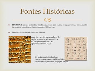 
 ESCRITA: É a mais utilizada pelos historiadores, pois facilita compreensão do pensamento
da época, a organização das sociedades, hábitos, etc.
 Existem diversos tipos de fontes escritas:
Fontes Históricas
A escrita cuneiforme, em placas de
argila, inventada pelos sumérios
na antiga mesopotâmia, há
aproximadamente 6.000.
Os antigos egípcios também
desenvolveram a escrita hieroglífica.
Inventaram o precursor do papel, papiro.
 