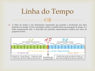 
 A linha do tempo é um instrumento importante que permite a localização dos fatos
históricos no tempo. O eixo cronológico indica o sentido linear da passagem do tempo. É a
linha propriamente dita. A descrição dos períodos representados acontece por meio de
pequenos textos.
Linha do Tempo
 