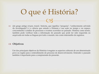 
 (do grego antigo ἱστορία, transl.: historía, que significa "pesquisa", "conhecimento advindo
da investigação") é a ciência que estuda o Homem e sua ação no tempo e no espaço,
concomitante à análise de processos e eventos ocorridos no passado. História como termo,
também pode verificar toda a informação do passado que pode ter sido requerida ou
arquivada em todas as línguas por todo o mundo, isto como intermédio de registros.
 Objetivos
Um dos principais objetivos da História é resgatar os aspectos culturais de um determinado
povo ou região para o entendimento do processo de desenvolvimento. Entender o passado
também é importante para a compreensão do presente.
O que é História?
 