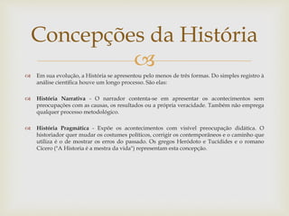 
 Em sua evolução, a História se apresentou pelo menos de três formas. Do simples registro à
análise científica houve um longo processo. São elas:
 História Narrativa - O narrador contenta-se em apresentar os acontecimentos sem
preocupações com as causas, os resultados ou a própria veracidade. Também não emprega
qualquer processo metodológico.
 História Pragmática - Expõe os acontecimentos com visível preocupação didática. O
historiador quer mudar os costumes políticos, corrigir os contemporâneos e o caminho que
utiliza é o de mostrar os erros do passado. Os gregos Heródoto e Tucídides e o romano
Cícero ("A Historia é a mestra da vida") representam esta concepção.
Concepções da História
 