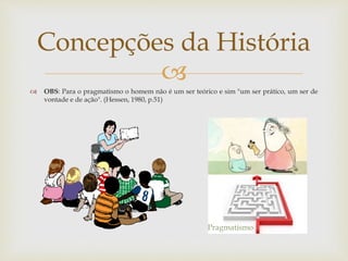 
 OBS: Para o pragmatismo o homem não é um ser teórico e sim "um ser prático, um ser de
vontade e de ação". (Hessen, 1980, p.51)
Concepções da História
Pragmatismo
 