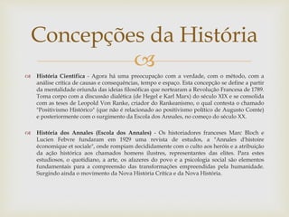 
 História Científica - Agora há uma preocupação com a verdade, com o método, com a
análise crítica de causas e consequências, tempo e espaço. Esta concepção se define a partir
da mentalidade oriunda das ideias filosóficas que nortearam a Revolução Francesa de 1789.
Toma corpo com a discussão dialética (de Hegel e Karl Marx) do século XIX e se consolida
com as teses de Leopold Von Ranke, criador do Rankeanismo, o qual contesta o chamado
"Positivismo Histórico" (que não é relacionado ao positivismo político de Augusto Comte)
e posteriormente com o surgimento da Escola dos Annales, no começo do século XX.
 História dos Annales (Escola dos Annales) - Os historiadores franceses Marc Bloch e
Lucien Febvre fundaram em 1929 uma revista de estudos, a "Annales d'histoire
économique et sociale", onde rompiam decididamente com o culto aos heróis e a atribuição
da ação histórica aos chamados homens ilustres, representantes das elites. Para estes
estudiosos, o quotidiano, a arte, os afazeres do povo e a psicologia social são elementos
fundamentais para a compreensão das transformações empreendidas pela humanidade.
Surgindo ainda o movimento da Nova História Crítica e da Nova História.
Concepções da História
 