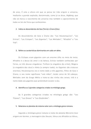 de anos. É esta a altura em que se pensa ter tido orig em o universo,
mediante a grande explosão, denominada, como já se disse, BigBang, que
não só marca o nascimento do universo mas também o aparecimento de
todas as leis da física que conhecemos.


   2. Indica os descendentes de Gea (Terra) e Úrano (Céu).


         Os descendentes de Gaia e Úrano são: “Los Hecatonquiros” , “Los
Erínias”, “Los Ciclopes”, “Los Gigantes”, “Las Melíades”, “Afrodite” e “Los
Titã”.



   3. Refere as caraterísticas dominantes em cada um deles.


         Os Ciclopes eram gigantes com um enorme olho no meio da testa;
Afrodite é a deusa do amor e da beleza; Erínias também conhecidas por
Fúrias, as três deusas vingadoras: Tisífone (a vingadora do crime), Megera
(a vingadora dos céus) e Aleta (a sempre irada); os Gigantes são criaturas
enormes; Hecatonquiros era o nome dado a três gigantes, filhos de Gaia e
Úrano, o seu nome significava “cem mãos”, tendo cerca de 50 cabeças;
Melíades vem do Grego Mélia e trata-se das ninfas dos seixos; titã é o
nome dado aos gigantes que pretendiam escalar o céu.


   4. Identifica as 3 grandes categorias criadas na mitologia grega.


         As 3 grandes categorias criadas na mitologia grega são: “Los
Titanes”, “Los Dioses” e “Los Oceânides”.



   5. Relaciona os planetas do sistema solar com a mitologia greco-romana.


         Segunda a mitologia greco-romana o nome do planeta Mercúrio teve
origem em Hermes, o mensageiro dos Deuses; Vénus era Afrodite ou Vênus ,
 