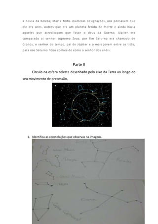 a deusa da beleza; Marte tinha inúmeras designações, uns pensavam que
ele era Ares, outros que era um planeta ferido de morte e ainda havia
aqueles que acreditavam que fosse o deus da Guerra ; Júpiter era
comparado ai senhor supremo Zeus; por fim Saturno era chamado de
Cronos, o senhor do tempo, pai de Júpiter e o mais jovem entre os titãs,
para nós Saturno ficou conhecido como o senhor dos anéis.



                                   Parte II
      Círculo na esfera celeste desenhado pelo eixo da Terra ao longo do
seu movimento de precessão.




   1. Identifica as constelações que observas na imagem.
 