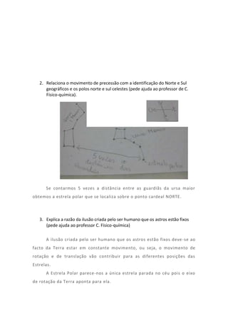 2. Relaciona o movimento de precessão com a identificação do Norte e Sul
      geográficos e os polos norte e sul celestes (pede ajuda ao professor de C.
      Físico-química).




      Se contarmos 5 vezes a distância entre as guardiãs da ursa maior
obtemos a estrela polar que se localiza sobre o ponto cardeal NORTE.



   3. Explica a razão da ilusão criada pelo ser humano que os astros estão fixos
      (pede ajuda ao professor C. Físico-química)

      A ilusão criada pelo ser humano que os astros estão fixos deve -se ao
facto da Terra estar em constante movimento, ou seja, o movimento de
rotação e de translação vão contribuir para as diferentes posições das
Estrelas.
      A Estrela Polar parece-nos a única estrela parada no céu pois o eixo
de rotação da Terra aponta para ela.
 