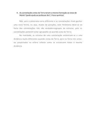 4. As constelações vistas da Terra teriam a mesma formação se vistas de
      Marte? (pede ajuda ao professor de C. Físico-química)

      Não, pois o panorama seria diferente e as constelações iriam ganhar
uma nova forma, ou seja, mudar de posições, este fenómeno deve-se ao
facto das constelações não são verdadeirosgrupos de estrelas, pois as
constelações parecem estar agrupadas só quando vista da Terra.
      Na realidade, as estrelas de uma constelação encontram -se a uma
distância muito diferentes quando vistas da Terra, po is na Terra nós vemo-
las projectadas na esfera celeste como se estivessem todas à mesma
distância.
 